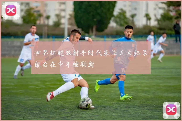 世界杯超级射手时代来临五大纪录能否在今年被刷新