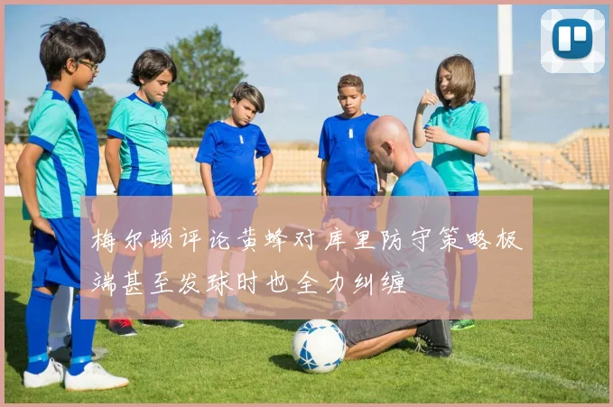 梅尔顿评论黄蜂对库里防守策略极端甚至发球时也全力纠缠