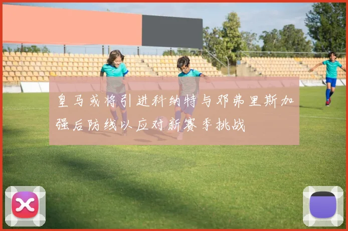 皇马或将引进科纳特与邓弗里斯加强后防线以应对新赛季挑战