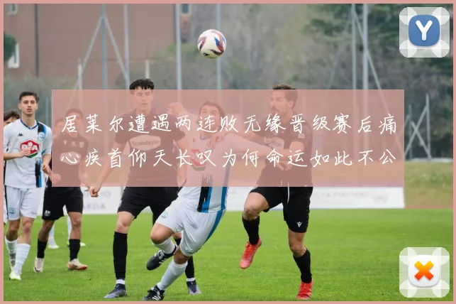 居莱尔遭遇两连败无缘晋级赛后痛心疾首仰天长叹为何命运如此不公