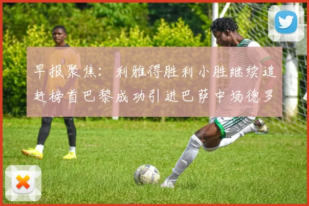 早报聚焦：利雅得胜利小胜继续追赶榜首巴黎成功引进巴萨中场德罗