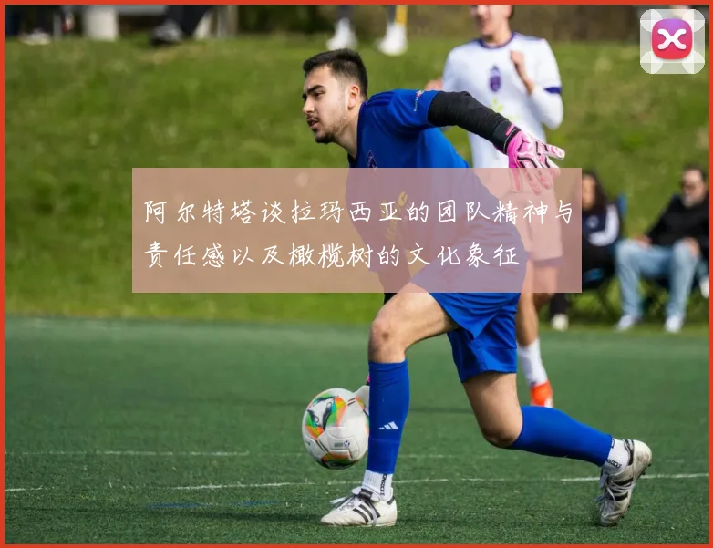 阿尔特塔谈拉玛西亚的团队精神与责任感以及橄榄树的文化象征