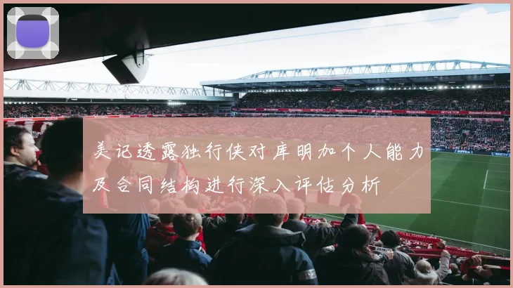 美记透露独行侠对库明加个人能力及合同结构进行深入评估分析