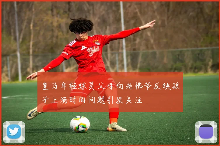 皇马年轻球员父母向老佛爷反映孩子上场时间问题引发关注