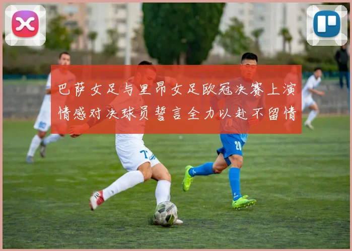 巴萨女足与里昂女足欧冠决赛上演情感对决球员誓言全力以赴不留情面