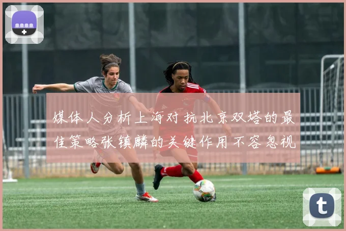 媒体人分析上海对抗北京双塔的最佳策略张镇麟的关键作用不容忽视