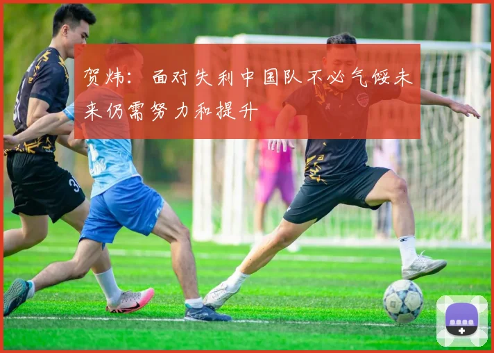 贺炜：面对失利中国队不必气馁未来仍需努力和提升