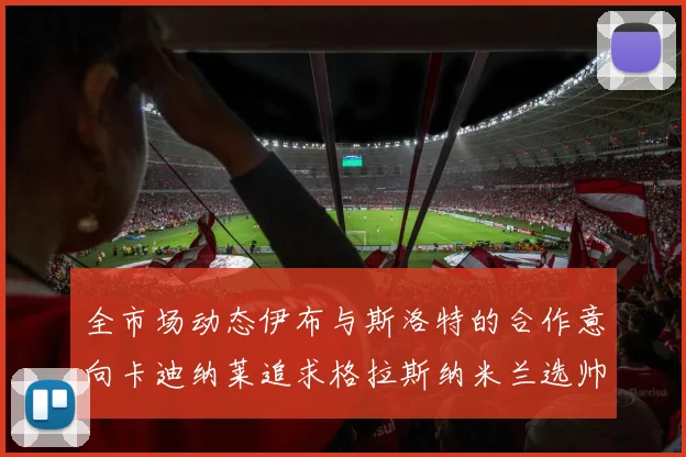 全市场动态伊布与斯洛特的合作意向卡迪纳莱追求格拉斯纳米兰选帅困境加剧