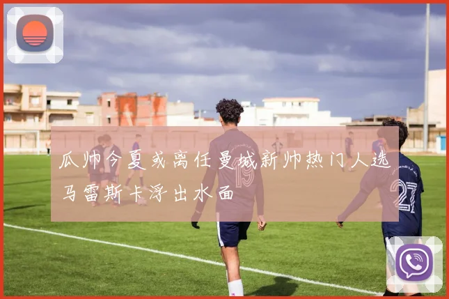 瓜帅今夏或离任曼城新帅热门人选马雷斯卡浮出水面