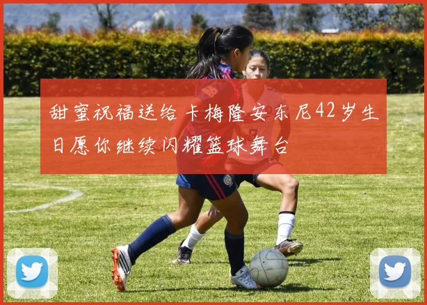 甜蜜祝福送给卡梅隆安东尼42岁生日愿你继续闪耀篮球舞台
