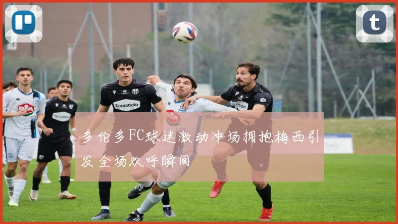 多伦多FC球迷激动冲场拥抱梅西引发全场欢呼瞬间
