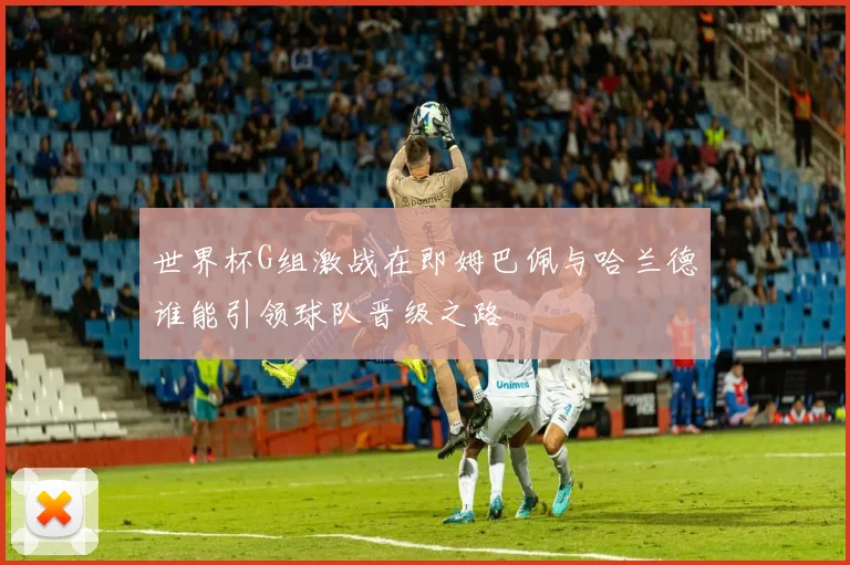 世界杯G组激战在即姆巴佩与哈兰德谁能引领球队晋级之路
