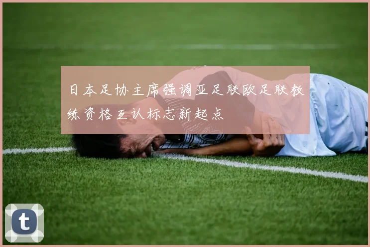 日本足协主席强调亚足联欧足联教练资格互认标志新起点