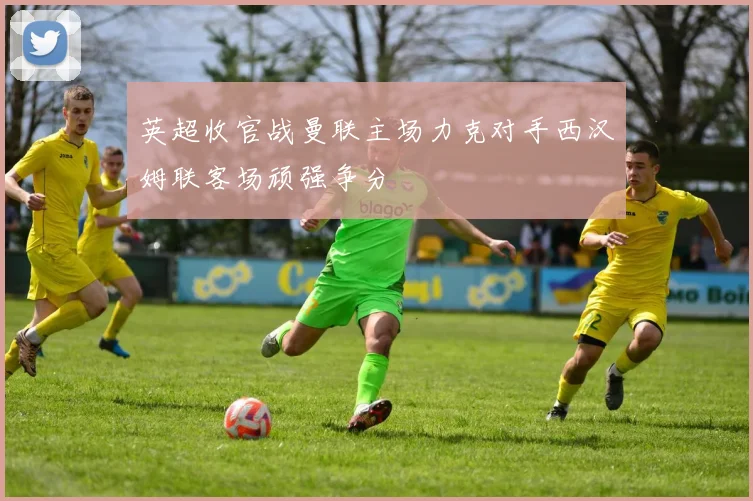 英超收官战曼联主场力克对手西汉姆联客场顽强争分