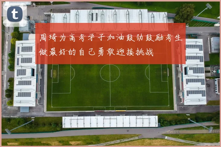 周琦为高考学子加油鼓劲鼓励考生做最好的自己勇敢迎接挑战