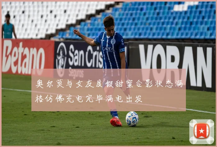 奥尔莫与女友度假甜蜜合影状态满格仿佛充电完毕满电出发