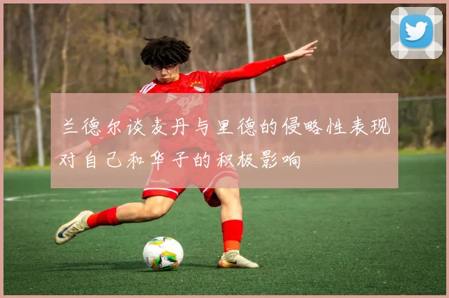 兰德尔谈麦丹与里德的侵略性表现对自己和华子的积极影响