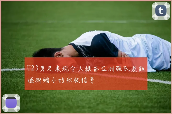 U23男足表现令人振奋亚洲强队差距逐渐缩小的积极信号
